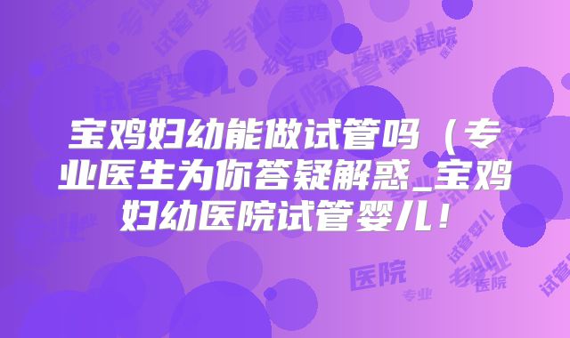 宝鸡妇幼能做试管吗(专业医生为你答疑解惑_宝鸡妇幼医院试管婴儿!