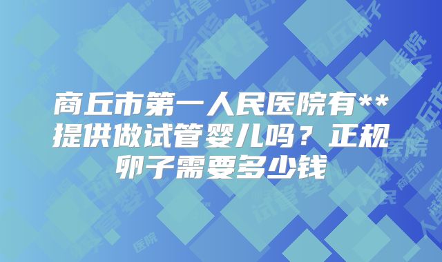 商丘市第一人民医院有**提供做试管婴儿吗?正规卵子需要多少钱