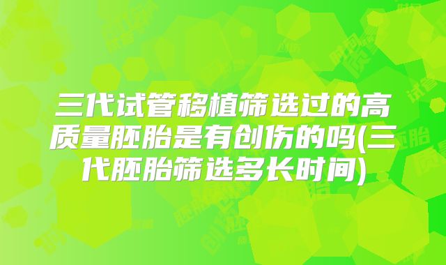 三代试管移植筛选过的高质量胚胎是有创伤的吗(三代胚胎筛选多长时间)