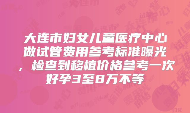 大连市妇女儿童医疗中心做试管费用参考标准曝光,检查到移植价格参考一次好孕3至8万不等