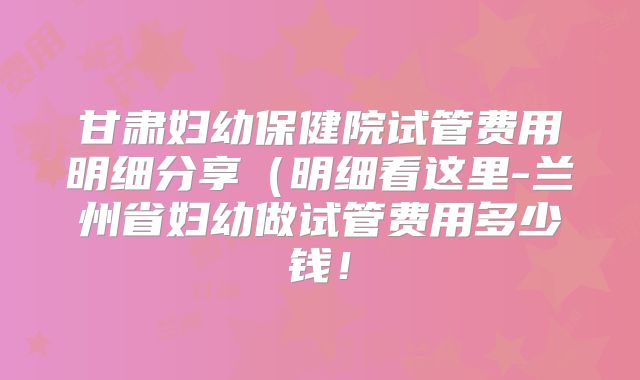 甘肃妇幼保健院试管费用明细分享（明细看这里-兰州省妇幼做试管费用多少钱！