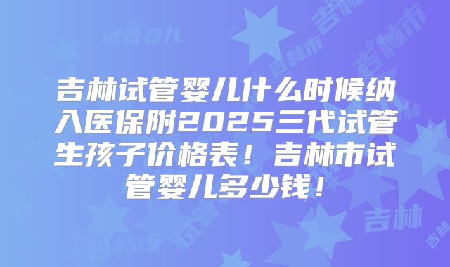吉林试管婴儿什么时候纳入医保附2025三代试管生孩子价格表！吉林市试管婴儿多少钱！