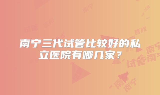 南宁三代试管比较好的私立医院有哪几家?
