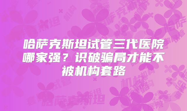 哈萨克斯坦试管三代医院哪家强?识破骗局才能不被机构套路