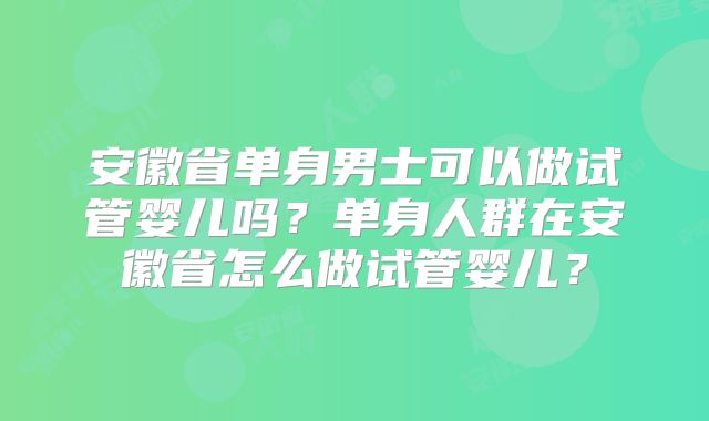 安徽省单身男士可以做试管婴儿吗？单身人群在安徽省怎么做试管婴儿？