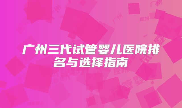 广州三代试管婴儿医院排名与选择指南