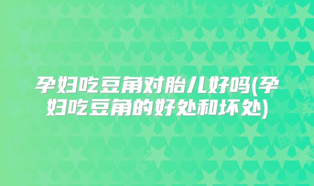 孕妇吃豆角对胎儿好吗(孕妇吃豆角的好处和坏处)
