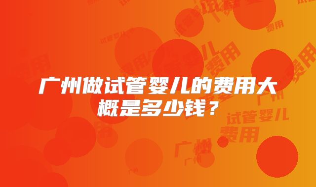广州做试管婴儿的费用大概是多少钱？