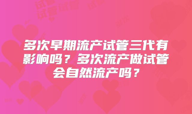 多次早期流产试管三代有影响吗?多次流产做试管会自然流产吗?