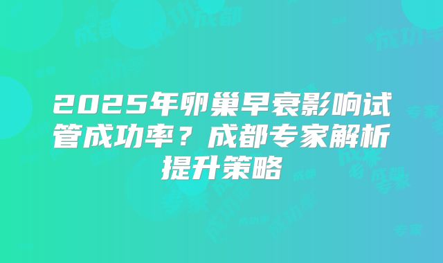 2025年卵巢早衰影响试管成功率？成都专家解析提升策略
