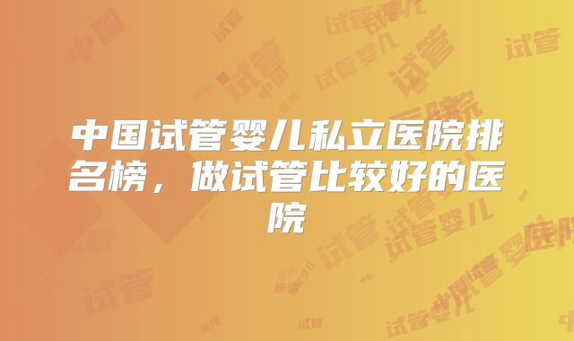 中国试管婴儿私立医院排名榜，做试管比较好的医院