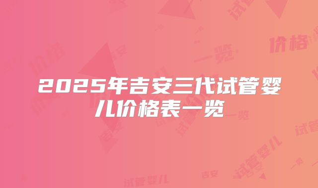 2025年吉安三代试管婴儿价格表一览