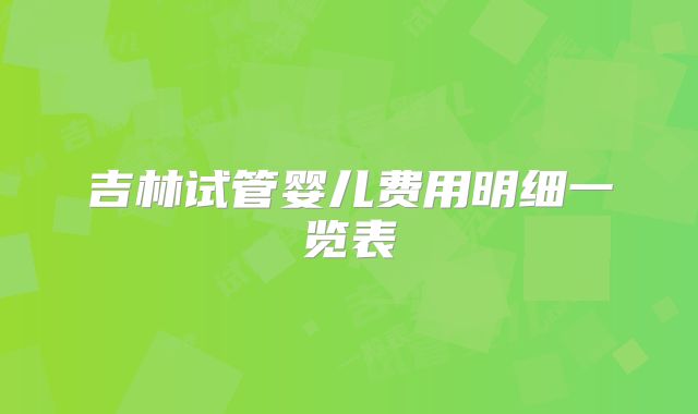 吉林试管婴儿费用明细一览表