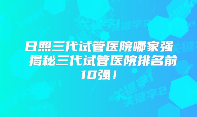 日照三代试管医院哪家强 揭秘三代试管医院排名前10强!