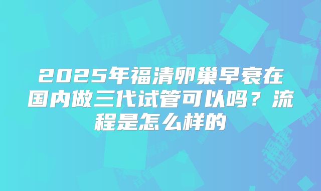 2025年福清卵巢早衰在国内做三代试管可以吗？流程是怎么样的