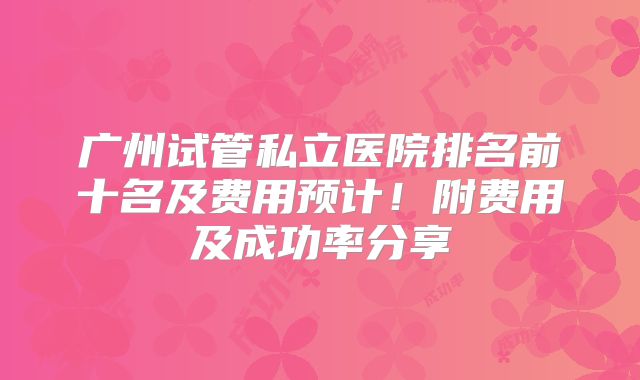 广州试管私立医院排名前十名及费用预计！附费用及成功率分享