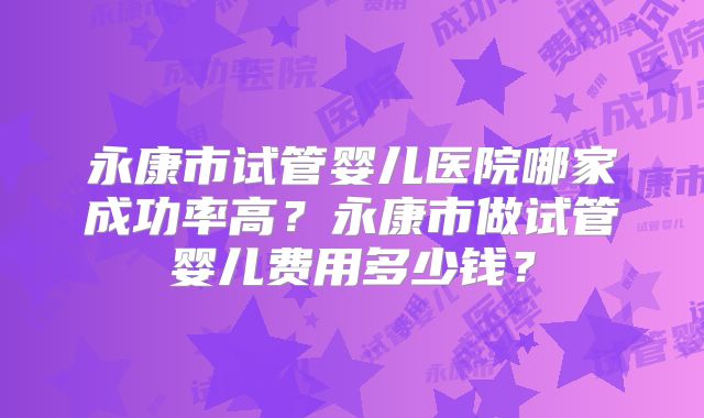 永康市试管婴儿医院哪家成功率高？永康市做试管婴儿费用多少钱？
