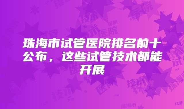 珠海市试管医院排名前十公布，这些试管技术都能开展