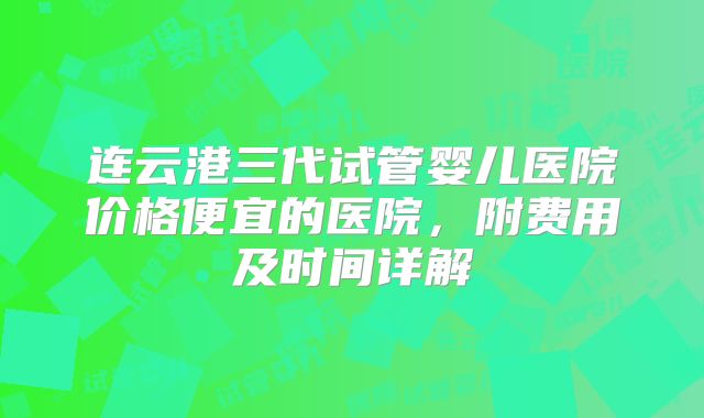连云港三代试管婴儿医院价格便宜的医院，附费用及时间详解