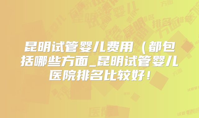 昆明试管婴儿费用（都包括哪些方面_昆明试管婴儿医院排名比较好！
