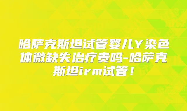 哈萨克斯坦试管婴儿Y染色体微缺失治疗贵吗-哈萨克斯坦irm试管！