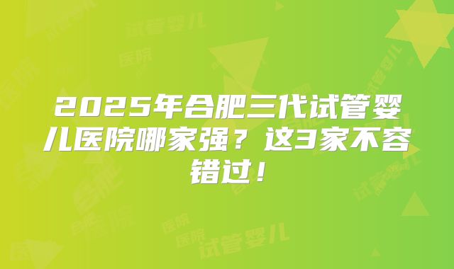 2025年合肥三代试管婴儿医院哪家强？这3家不容错过！