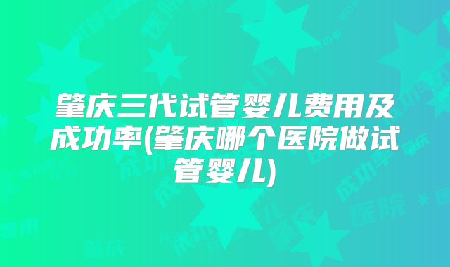肇庆三代试管婴儿费用及成功率(肇庆哪个医院做试管婴儿)