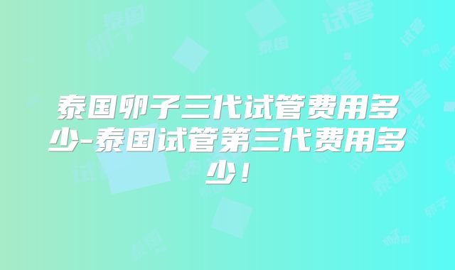 泰国卵子三代试管费用多少-泰国试管第三代费用多少！