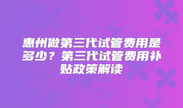 惠州做第三代试管费用是多少？第三代试管费用补贴政策解读