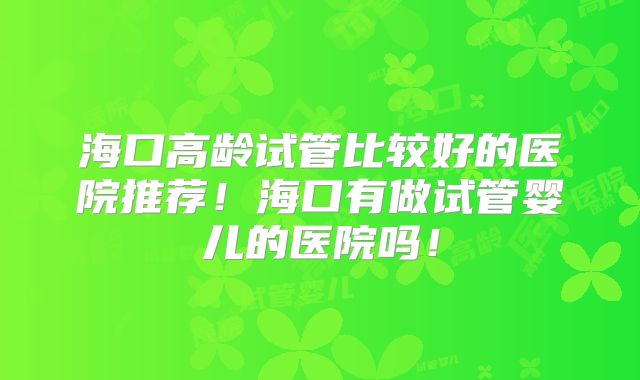 海口高龄试管比较好的医院推荐！海口有做试管婴儿的医院吗！
