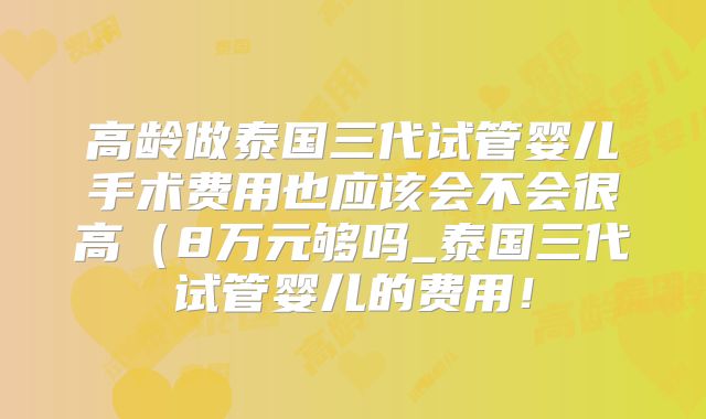 高龄做泰国三代试管婴儿手术费用也应该会不会很高（8万元够吗_泰国三代试管婴儿的费用！