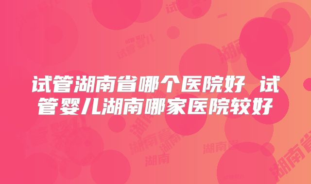 试管湖南省哪个医院好 试管婴儿湖南哪家医院较好