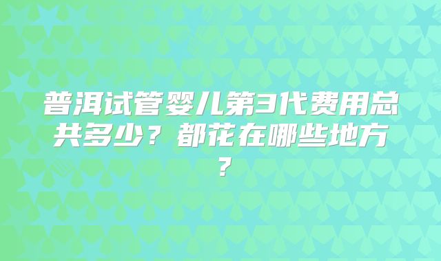 普洱试管婴儿第3代费用总共多少？都花在哪些地方？