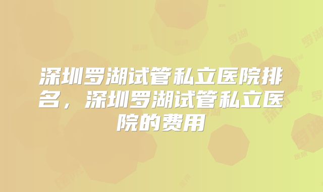 深圳罗湖试管私立医院排名，深圳罗湖试管私立医院的费用