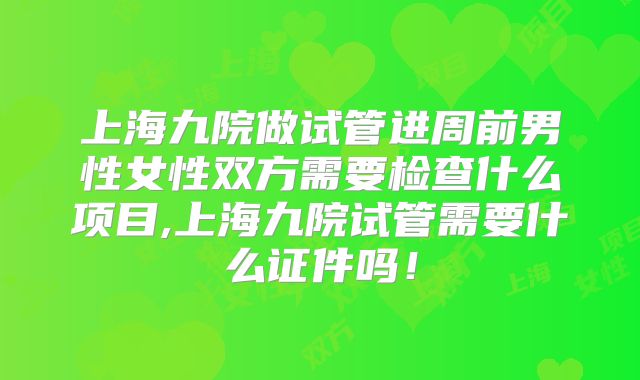上海九院做试管进周前男性女性双方需要检查什么项目,上海九院试管需要什么证件吗！