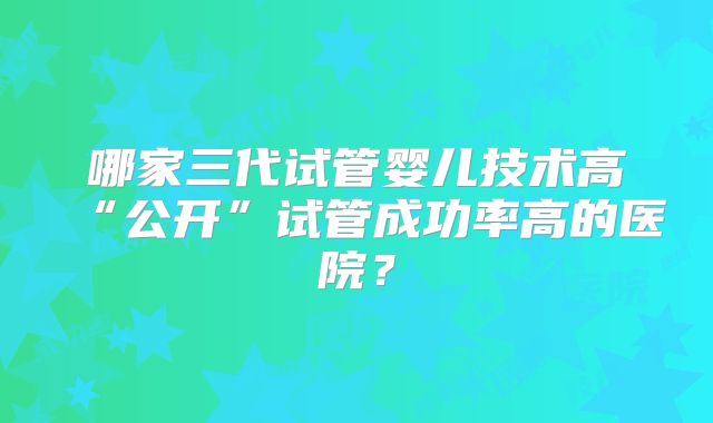 哪家三代试管婴儿技术高“公开”试管成功率高的医院？