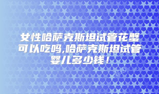 女性哈萨克斯坦试管花蟹可以吃吗,哈萨克斯坦试管婴儿多少钱！