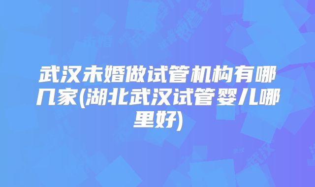 武汉未婚做试管机构有哪几家(湖北武汉试管婴儿哪里好)