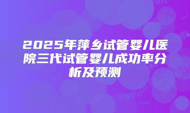 2025年萍乡试管婴儿医院三代试管婴儿成功率分析及预测