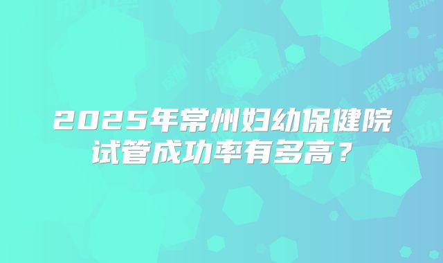 2025年常州妇幼保健院试管成功率有多高?