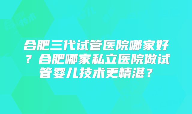 合肥三代试管医院哪家好？合肥哪家私立医院做试管婴儿技术更精湛？
