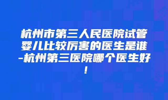 杭州市第三人民医院试管婴儿比较厉害的医生是谁-杭州第三医院哪个医生好！