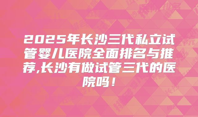 2025年长沙三代私立试管婴儿医院全面排名与推荐,长沙有做试管三代的医院吗！