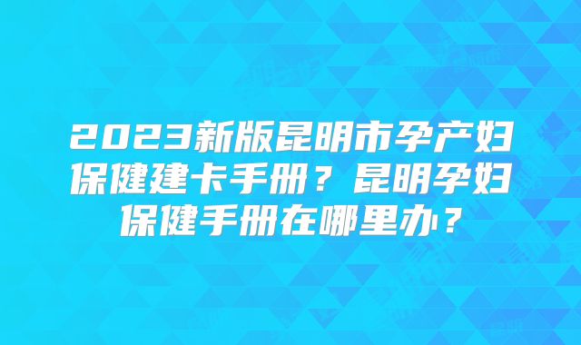 2023新版昆明市孕产妇保健建卡手册？昆明孕妇保健手册在哪里办？