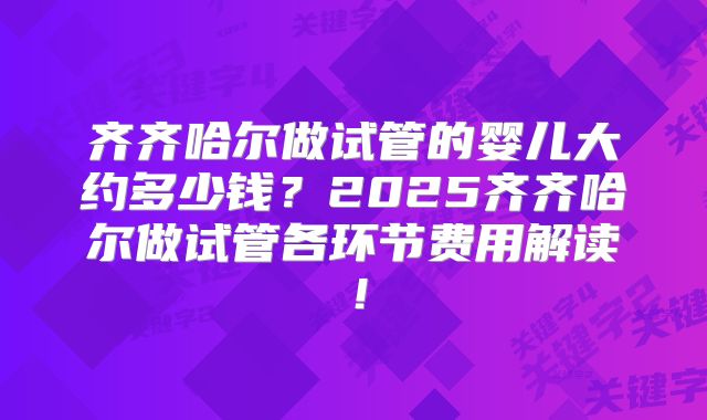 齐齐哈尔做试管的婴儿大约多少钱？2025齐齐哈尔做试管各环节费用解读！