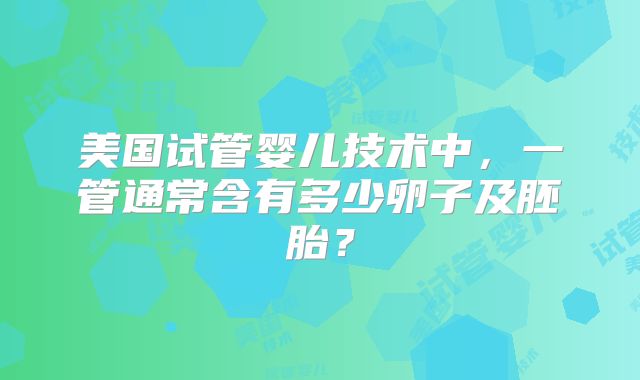 美国试管婴儿技术中,一管通常含有多少卵子及胚胎?