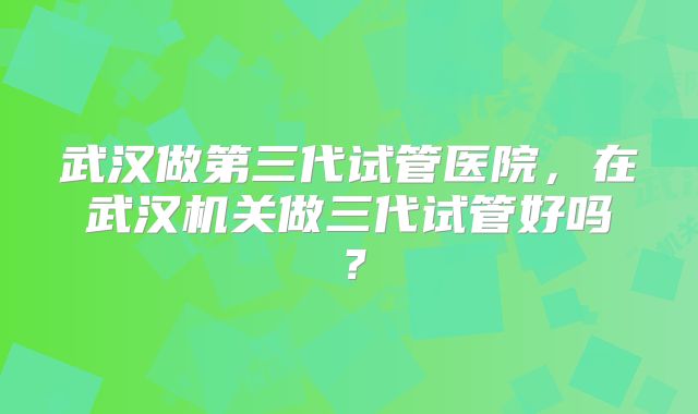 武汉做第三代试管医院,在武汉机关做三代试管好吗?