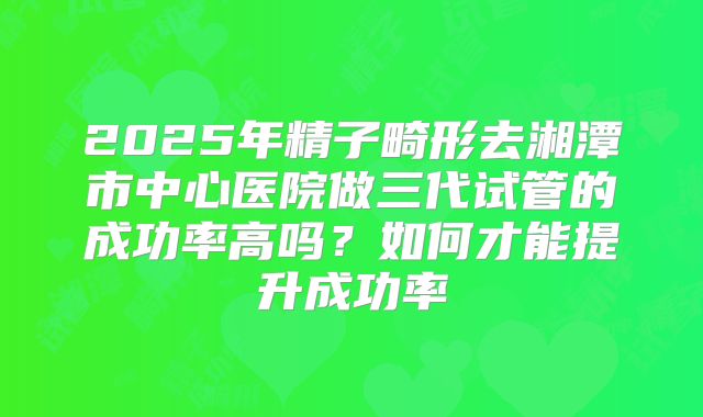 2025年精子畸形去湘潭市中心医院做三代试管的成功率高吗？如何才能提升成功率