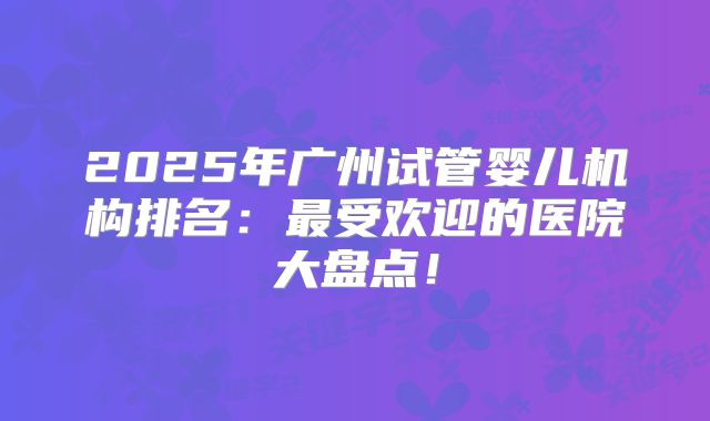 2025年广州试管婴儿机构排名：最受欢迎的医院大盘点！