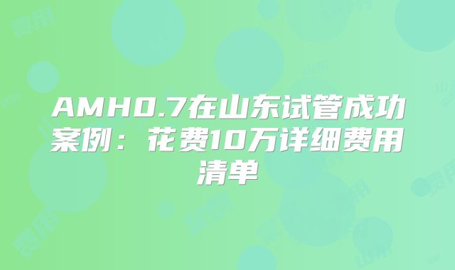 AMH0.7在山东试管成功案例：花费10万详细费用清单